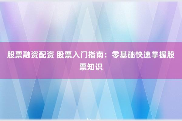 股票融资配资 股票入门指南：零基础快速掌握股票知识
