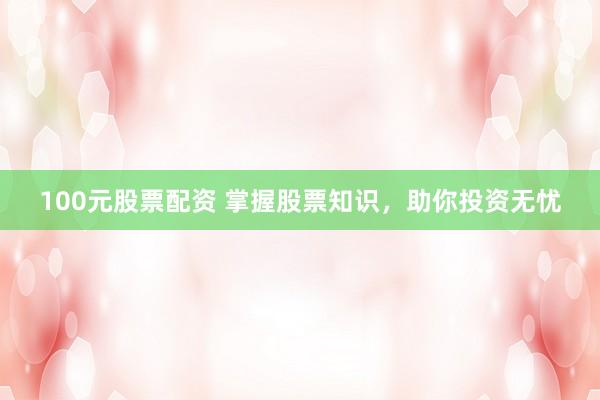 100元股票配资 掌握股票知识，助你投资无忧