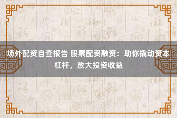 场外配资自查报告 股票配资融资：助你撬动资本杠杆，放大投资收益