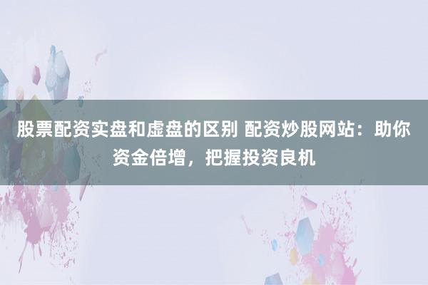股票配资实盘和虚盘的区别 配资炒股网站：助你资金倍增，把握投资良机