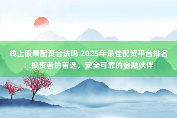 线上股票配资合法吗 2025年最佳配资平台排名：投资者的首选，安全可靠的金融伙伴