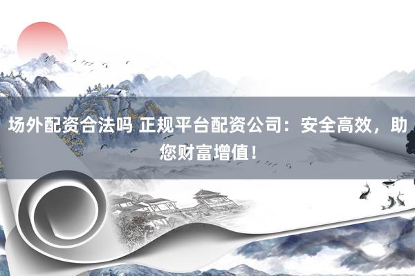 场外配资合法吗 正规平台配资公司：安全高效，助您财富增值！