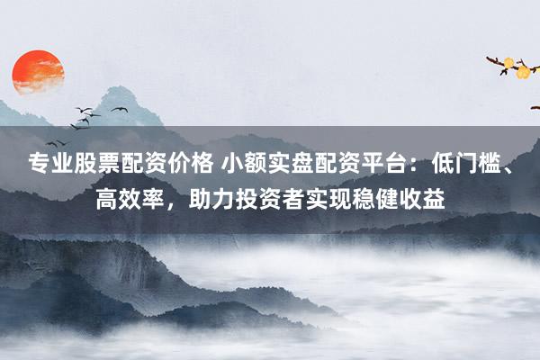 专业股票配资价格 小额实盘配资平台：低门槛、高效率，助力投资者实现稳健收益