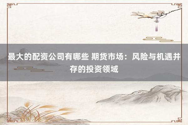 最大的配资公司有哪些 期货市场：风险与机遇并存的投资领域