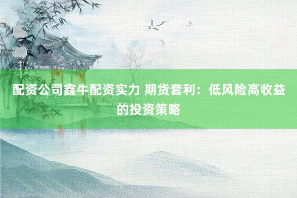 配资公司鑫牛配资实力 期货套利：低风险高收益的投资策略