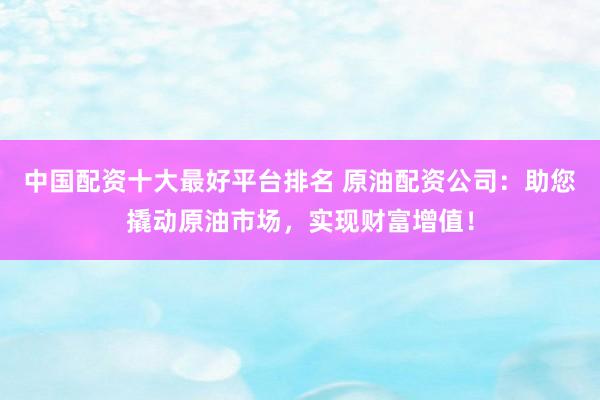 中国配资十大最好平台排名 原油配资公司：助您撬动原油市场，实现财富增值！
