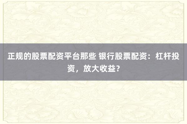 正规的股票配资平台那些 银行股票配资：杠杆投资，放大收益？