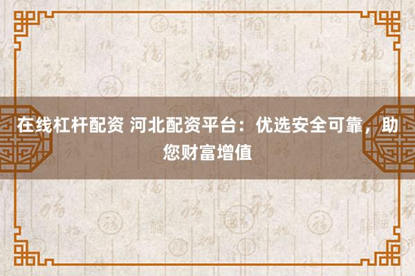 在线杠杆配资 河北配资平台：优选安全可靠，助您财富增值