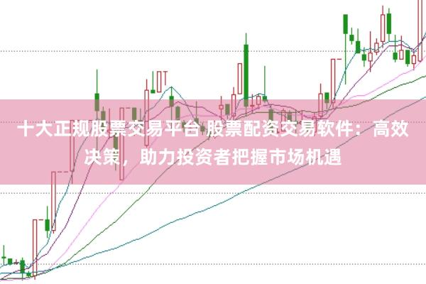 十大正规股票交易平台 股票配资交易软件：高效决策，助力投资者把握市场机遇