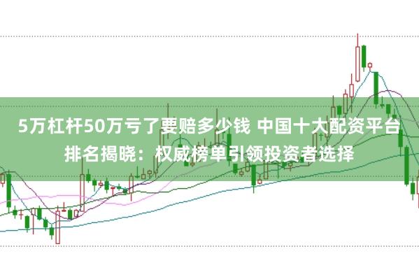 5万杠杆50万亏了要赔多少钱 中国十大配资平台排名揭晓：权威榜单引领投资者选择