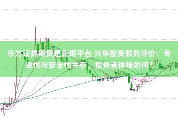 东方证券期货是正规平台 兴华配资服务评价：专业性与安全性并存，投资者体验如何？