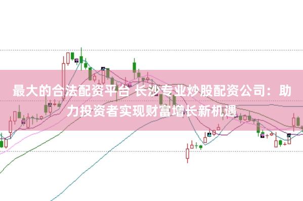 最大的合法配资平台 长沙专业炒股配资公司：助力投资者实现财富增长新机遇