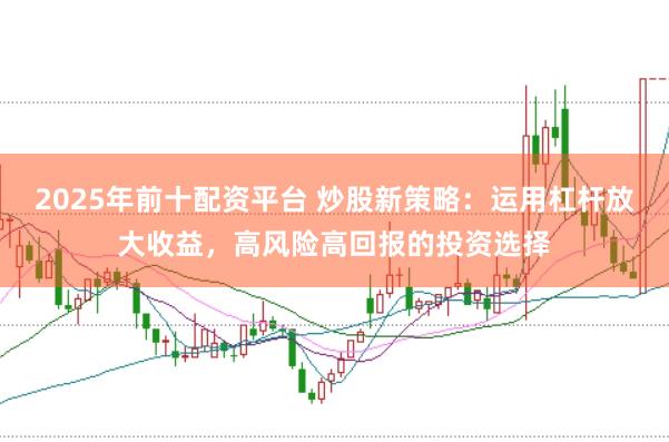 2025年前十配资平台 炒股新策略：运用杠杆放大收益，高风险高回报的投资选择
