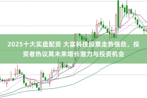 2025十大实盘配资 大富科技股票走势强劲，投资者热议其未来增长潜力与投资机会