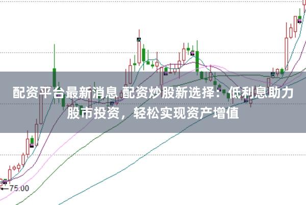 配资平台最新消息 配资炒股新选择：低利息助力股市投资，轻松实现资产增值