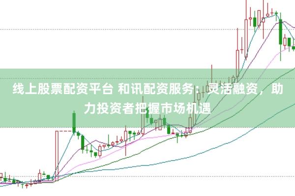 线上股票配资平台 和讯配资服务：灵活融资，助力投资者把握市场机遇