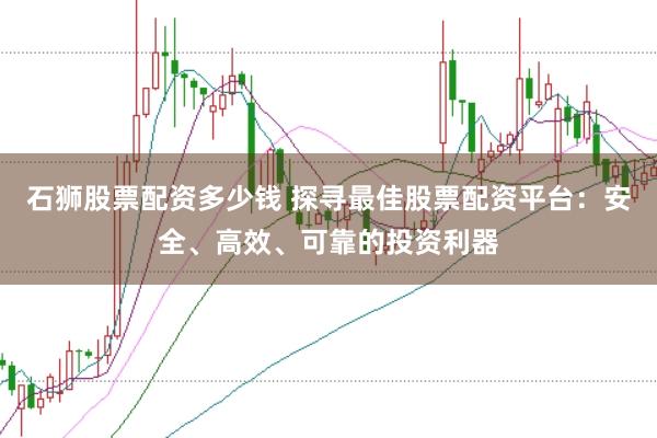 石狮股票配资多少钱 探寻最佳股票配资平台：安全、高效、可靠的投资利器