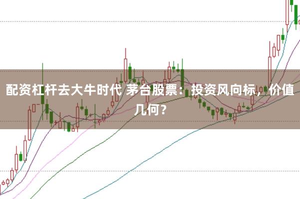 配资杠杆去大牛时代 茅台股票：投资风向标，价值几何？