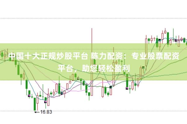 中国十大正规炒股平台 陈力配资：专业股票配资平台，助您轻松盈利