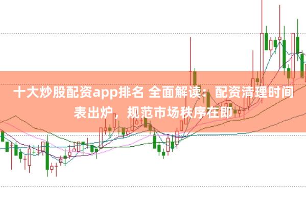 十大炒股配资app排名 全面解读：配资清理时间表出炉，规范市场秩序在即