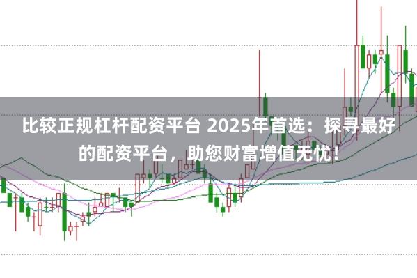 比较正规杠杆配资平台 2025年首选：探寻最好的配资平台，助您财富增值无忧！