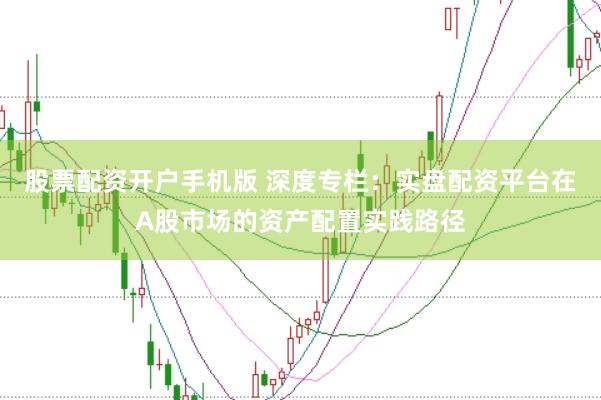 股票配资开户手机版 深度专栏:实盘配资平台在A股市场的资产配置实践路径