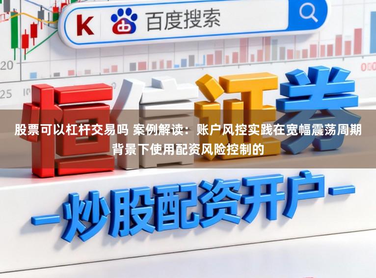 股票可以杠杆交易吗 案例解读：账户风控实践在宽幅震荡周期背景下使用配资风险控制的