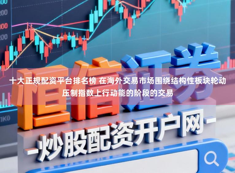 十大正规配资平台排名榜 在海外交易市场围绕结构性板块轮动压制指数上行动能的阶段的交易