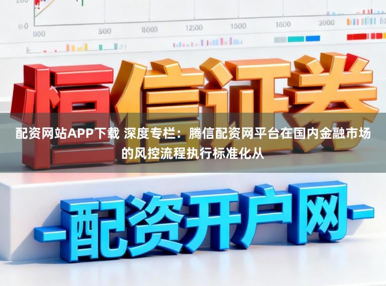 配资网站APP下载 深度专栏：腾信配资网平台在国内金融市场的风控流程执行标准化从