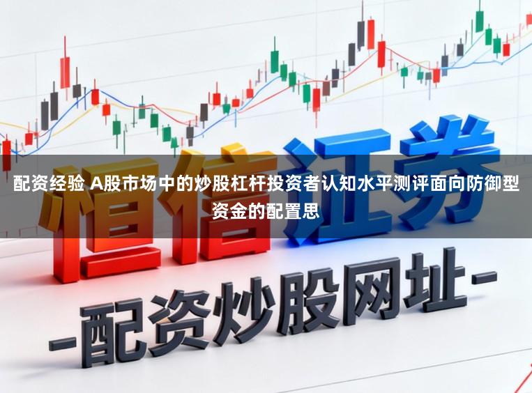 配资经验 A股市场中的炒股杠杆投资者认知水平测评面向防御型资金的配置思