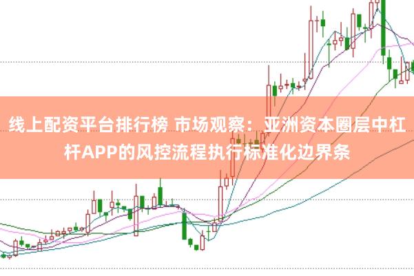 线上配资平台排行榜 市场观察：亚洲资本圈层中杠杆APP的风控流程执行标准化边界条