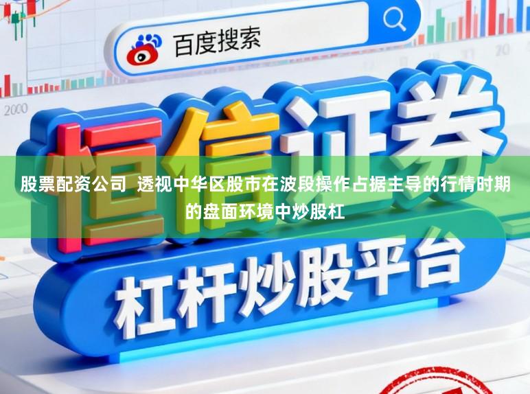 股票配资公司  透视中华区股市在波段操作占据主导的行情时期的盘面环境中炒股杠
