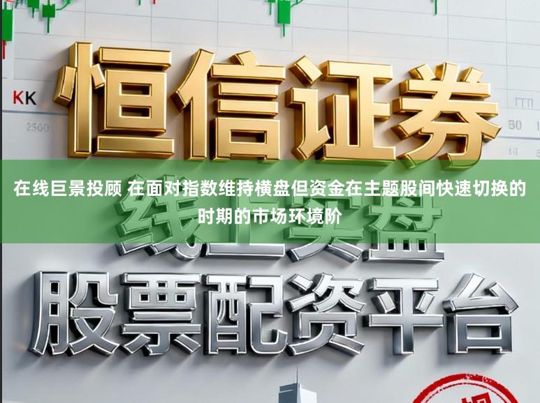 在线巨景投顾 在面对指数维持横盘但资金在主题股间快速切换的时期的市场环境阶