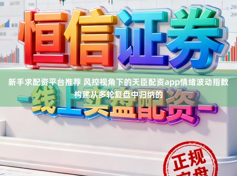 新手求配资平台推荐 风控视角下的天臣配资app情绪波动指数构建从多轮复盘中归纳的