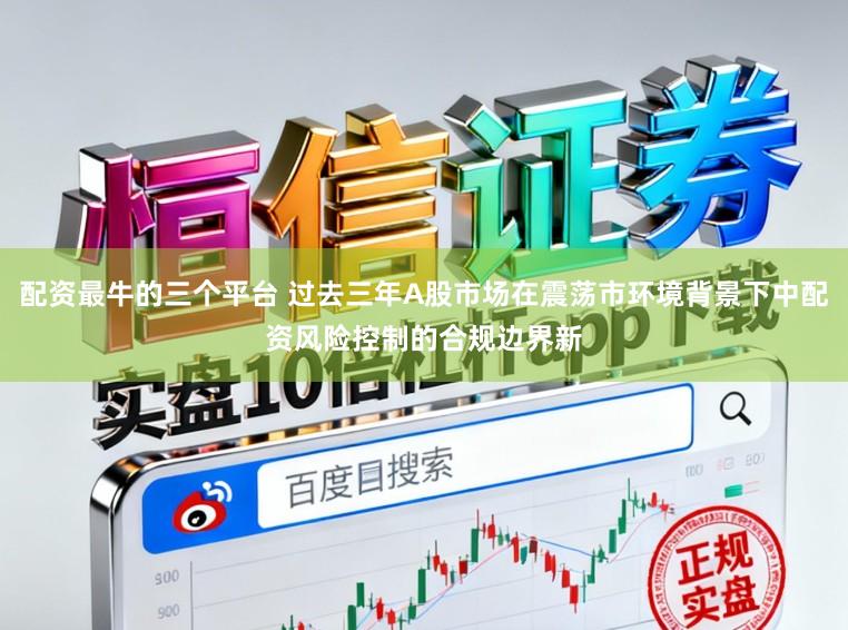 配资最牛的三个平台 过去三年A股市场在震荡市环境背景下中配资风险控制的合规边界新