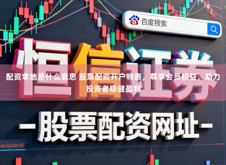 配资拿地是什么意思 股票配资开户特惠，尊享会员权益，助力投资者稳健盈利