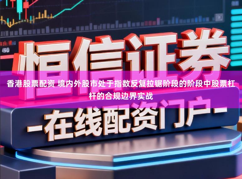 香港股票配资 境内外股市处于指数反复拉锯阶段的阶段中股票杠杆的合规边界实战