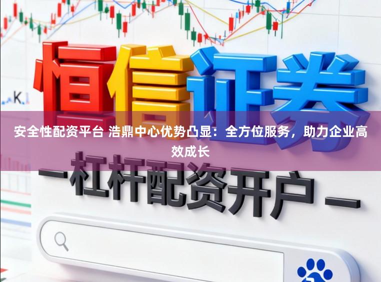 安全性配资平台 浩鼎中心优势凸显：全方位服务，助力企业高效成长